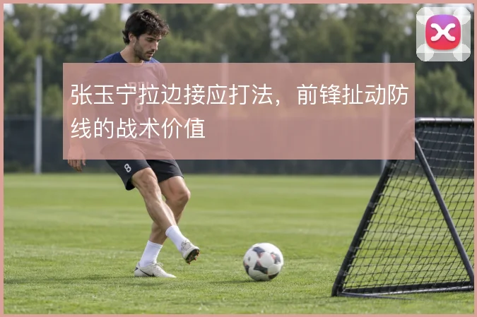 张玉宁拉边接应打法,前锋扯动防线的战术价值