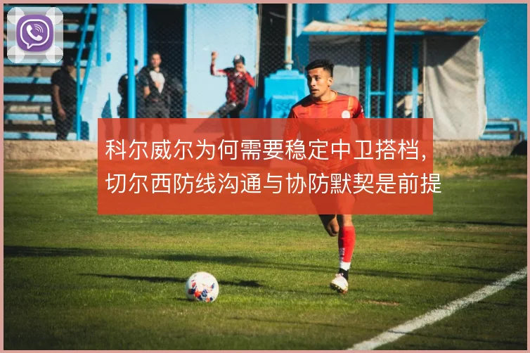 科尔威尔为何需要稳定中卫搭档，切尔西防线沟通与协防默契是前提