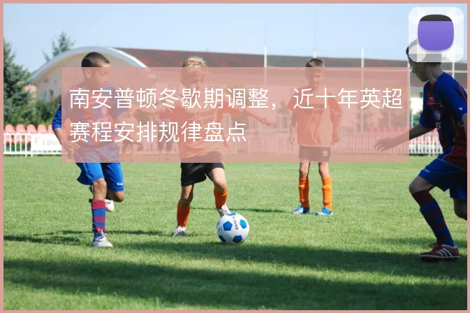 南安普顿冬歇期调整,近十年英超赛程安排规律盘点