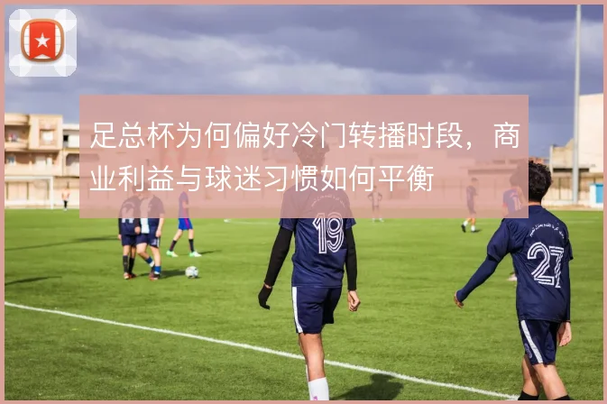 足总杯为何偏好冷门转播时段，商业利益与球迷习惯如何平衡