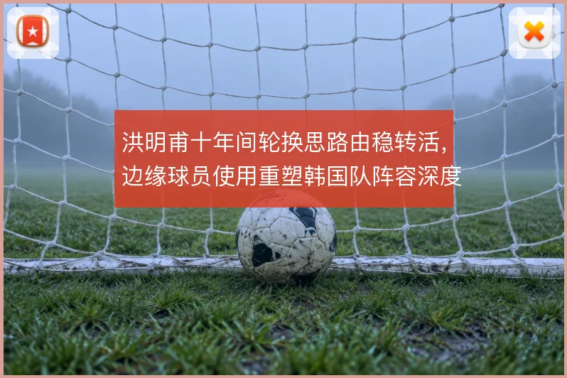 洪明甫十年间轮换思路由稳转活，边缘球员使用重塑韩国队阵容深度