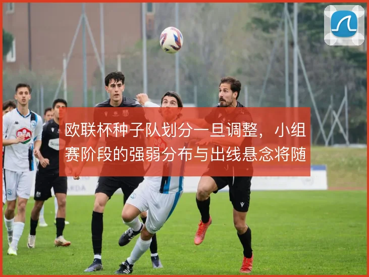 欧联杯种子队划分一旦调整，小组赛阶段的强弱分布与出线悬念将随之变化