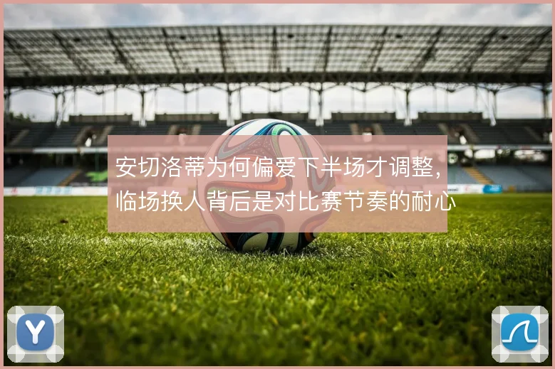 安切洛蒂为何偏爱下半场才调整，临场换人背后是对比赛节奏的耐心等待