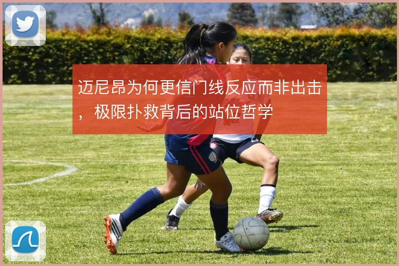 迈尼昂为何更信门线反应而非出击，极限扑救背后的站位哲学