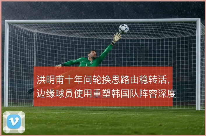 洪明甫十年间轮换思路由稳转活,边缘球员使用重塑韩国队阵容深度