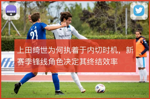 上田绮世为何执着于内切时机,新赛季锋线角色决定其终结效率