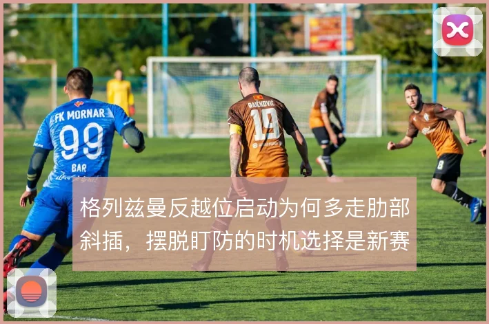 格列兹曼反越位启动为何多走肋部斜插，摆脱盯防的时机选择是新赛季看点