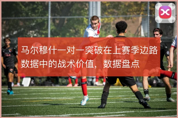 马尔穆什一对一突破在上赛季边路数据中的战术价值,数据盘点