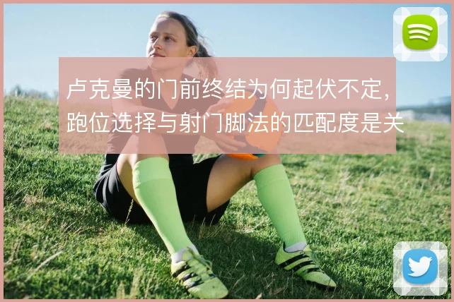 卢克曼的门前终结为何起伏不定，跑位选择与射门脚法的匹配度是关键变量