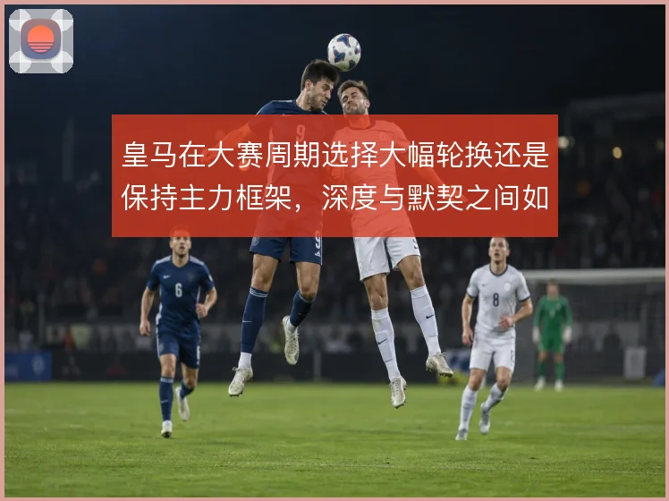 皇马在大赛周期选择大幅轮换还是保持主力框架,深度与默契之间如何取舍