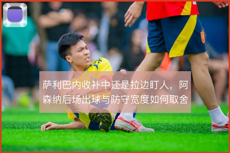 萨利巴内收补中还是拉边盯人，阿森纳后场出球与防守宽度如何取舍