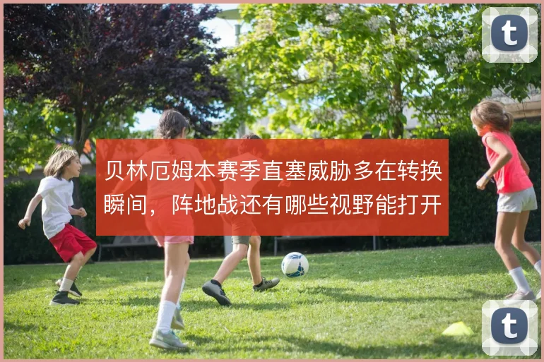贝林厄姆本赛季直塞威胁多在转换瞬间，阵地战还有哪些视野能打开缺口