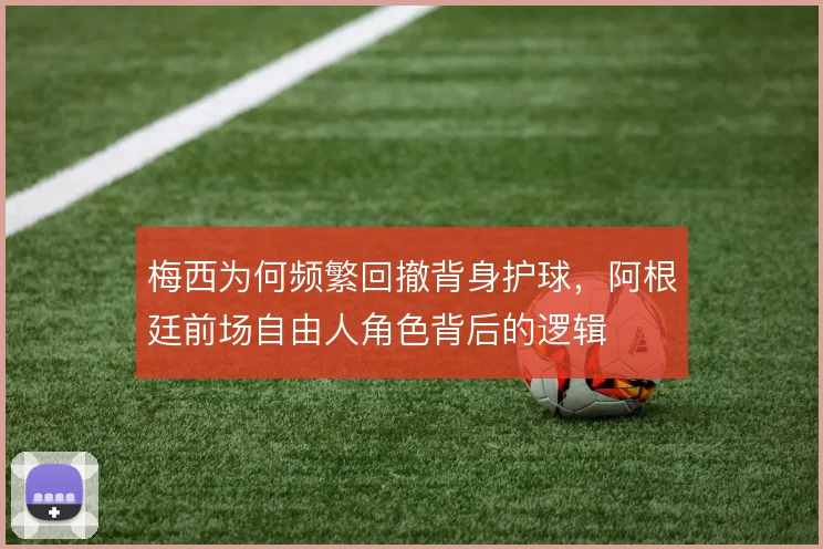 梅西为何频繁回撤背身护球，阿根廷前场自由人角色背后的逻辑