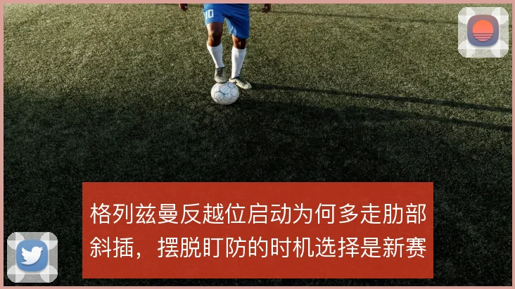 格列兹曼反越位启动为何多走肋部斜插，摆脱盯防的时机选择是新赛季看点
