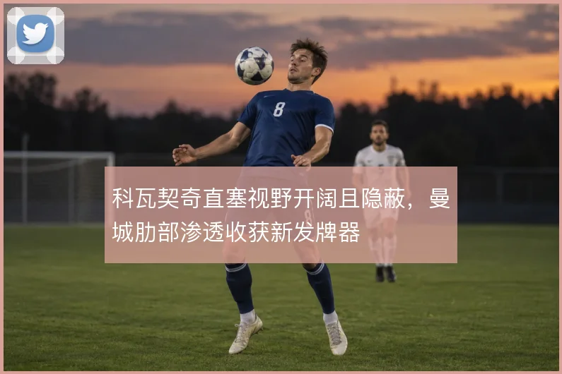 科瓦契奇直塞视野开阔且隐蔽，曼城肋部渗透收获新发牌器