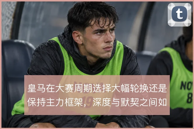 皇马在大赛周期选择大幅轮换还是保持主力框架，深度与默契之间如何取舍