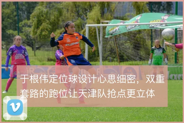 于根伟定位球设计心思细密，双重套路的跑位让天津队抢点更立体