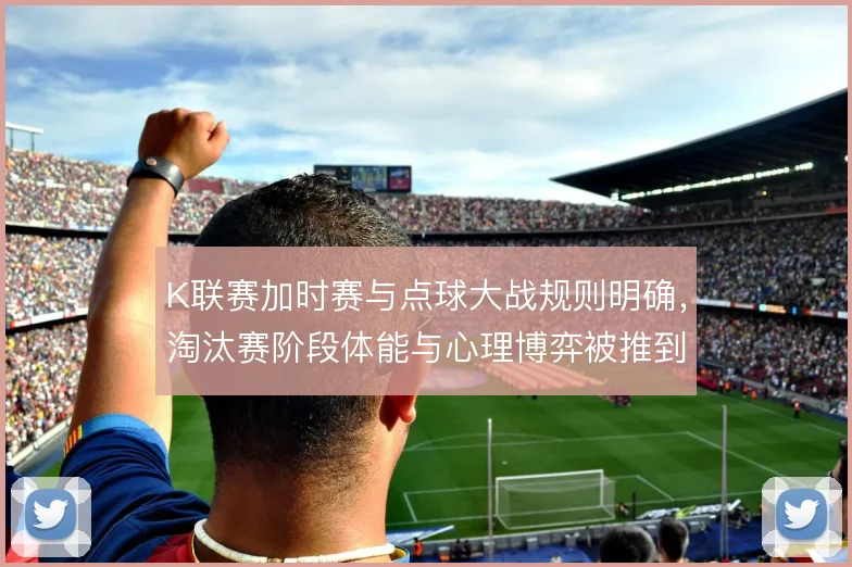 K联赛加时赛与点球大战规则明确，淘汰赛阶段体能与心理博弈被推到极致