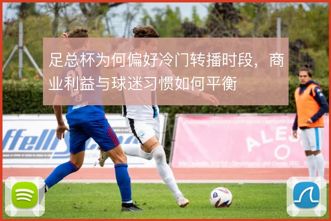 足总杯为何偏好冷门转播时段,商业利益与球迷习惯如何平衡