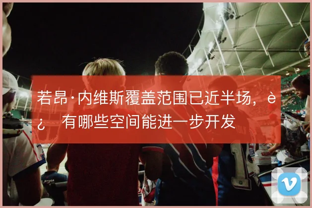 若昂·内维斯覆盖范围已近半场，还有哪些空间能进一步开发